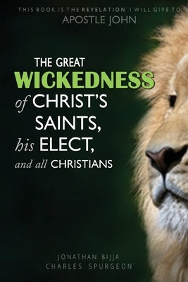 The Great Wickedness of Christ's Saints, His Elect, and All Christians: This Book is the Revelation I will give to Apostle John by Bijja, Jonathan Charles Spurgeon