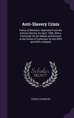 Anti-Slavery Crisis: Policy of Ministers. Reprinted From the Eclectic Review, for April, 1838. With a Postscript On the Debate and Division by Thompson, George