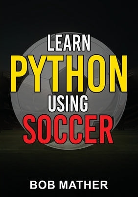 Learn Python Using Soccer: Coding for Kids in Python Using Outrageously Fun Soccer Concepts (Coding for Absolute Beginners) by Mather, Bob