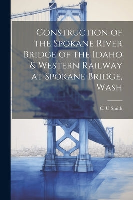 Construction of the Spokane River Bridge of the Idaho & Western Railway at Spokane Bridge, Wash by Smith, C. U.