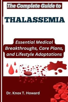 The Complete Guide to Thalassemia: Essential Medical Breakthroughs, Care Plans, and Lifestyle Adaptations by T. Howard, Knox