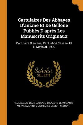 Cartulaires Des Abbayes d'Aniane Et de Gellone Publiés d'Après Les Manuscrits Originaux: Cartulaire d'Aniane, Par l'Abbé Cassan, Et É. Meynial. 1900 by Alaus, Paul