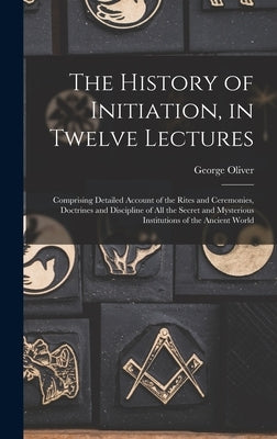 The History of Initiation, in Twelve Lectures: Comprising Detailed Account of the Rites and Ceremonies, Doctrines and Discipline of all the Secret and by Oliver, George