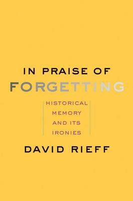 In Praise of Forgetting: Historical Memory and Its Ironies by Rieff, David