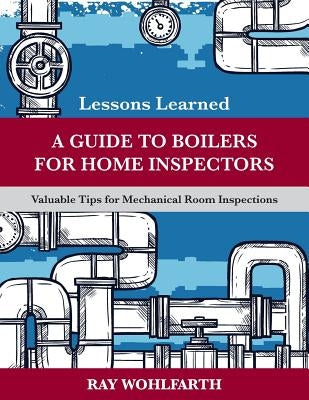 Lessons Learned: A Guide to Boilers for Home Inspectors: Valuable Tips for Mechanical Room Inspections by Wohlfarth, Ray