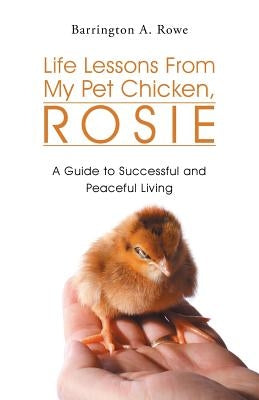 Life Lessons from My Pet Chicken, Rosie: A Guide to Successful and Peaceful Living by Rowe, Barrington a.