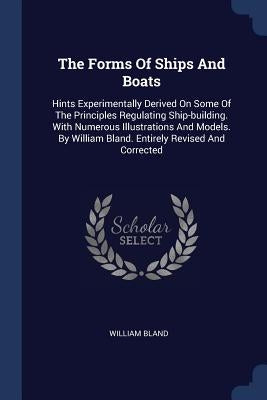 The Forms Of Ships And Boats: Hints Experimentally Derived On Some Of The Principles Regulating Ship-building. With Numerous Illustrations And Model by Bland, William