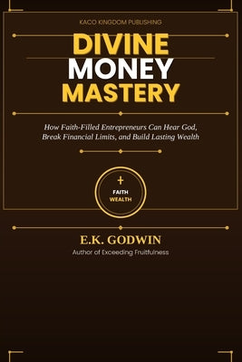 Divine Money Mastery: How Faith-Filled Entrepreneurs Can Hear God, Break Financial Limits, and Build Lasting Wealth by Godwin, E. K.