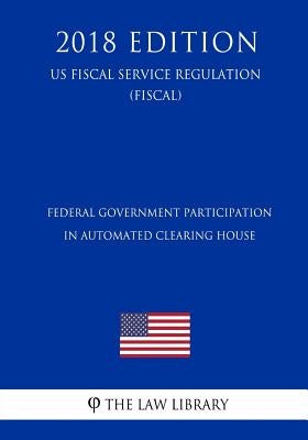 Federal Government Participation in Automated Clearing House (US Fiscal Service Regulation) (FISCAL) (2018 Edition) by The Law Library