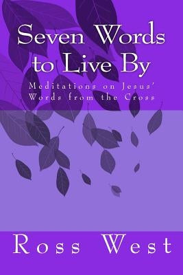 Seven Words to Live by: Meditations on Jesus' Words from the Cross by West, Ross