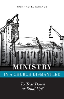 Ministry in a Church Dismantled: To Tear Down or Build Up? by Kanagy, Conrad L.