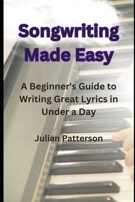 Songwriting Made Easy: A Beginner's Guide to Writing Great Lyrics in Under a Day by Patterson, Julian