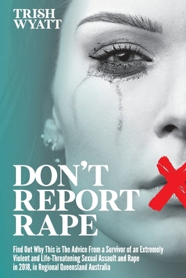 Don't Report Rape: Find Out Why This is The Advice From a Survivor of an Extremely Violent and Life-Threatening Sexual Assault and Rape i by Wyatt, Trish