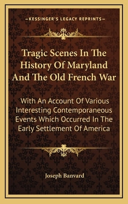 Tragic Scenes In The History Of Maryland And The Old French War: With An Account Of Various Interesting Contemporaneous Events Which Occurred In The E by Banvard, Joseph