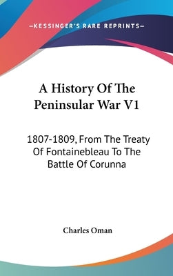 A History Of The Peninsular War V1: 1807-1809, From The Treaty Of Fontainebleau To The Battle Of Corunna by Oman, Charles