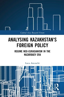 Analysing Kazakhstan's Foreign Policy: Regime Neo-Eurasianism in the Nazarbaev Era by Anceschi, Luca