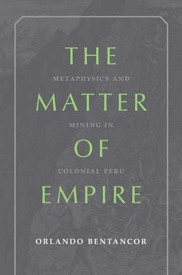 The Matter of Empire: Metaphysics and Mining in Colonial Peru by Bentancor, Orlando