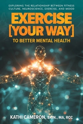 Exercise [Your Way] to Better Mental Health: Exploring the Relationship Between Fitness Culture, Neuroscience, Exercise, and Mood by Cameron, Kathi
