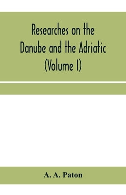 Researches on the Danube and the Adriatic: or, Contributions to the modern history of Hungary and Transylvania, Dalmatia and Croatia, Servia and Bulga by A. Paton, A.
