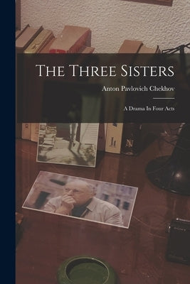 The Three Sisters: A Drama In Four Acts by Chekhov, Anton Pavlovich