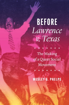 Before Lawrence V. Texas: The Making of a Queer Social Movement by Phelps, Wesley G.
