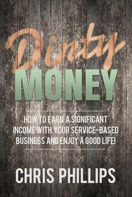 Dirty Money: How to Earn a Significant Income with Your Service-Based Business and Enjoy a Good Life! by Phillips, Chris