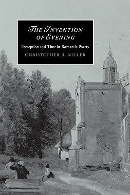 The Invention of Evening: Perception and Time in Romantic Poetry by Miller, Christopher R.