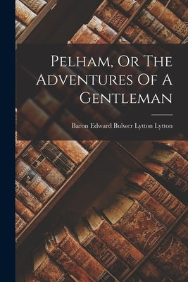 Pelham, Or The Adventures Of A Gentleman by Baron Edward Bulwer Lytton Lytton