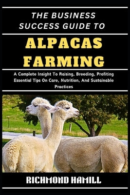 The Business Success Guide to Alpacas Farming: A Complete Insight To Raising, Breeding, Profiting Essential Tips On Care, Nutrition, And Sustainable P by Hamill, Richmond