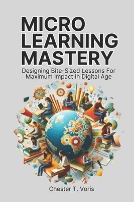 Microlearning Mastery: Designing Bite-Sized Lessons for Maximum Impact in Digital Age by Voris, Chester T.