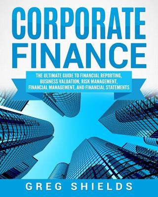 Corporate Finance: The Ultimate Guide to Financial Reporting, Business Valuation, Risk Management, Financial Management, and Financial St by Shields, Greg