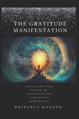 The Gratitude Manifestation: Unveiling the Power of Appreciation and Soul Contracts by Hanlon, Britanya Nicole