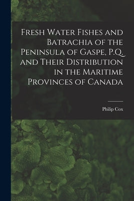 Fresh Water Fishes and Batrachia of the Peninsula of Gaspe, P.Q. and Their Distribution in the Maritime Provinces of Canada [microform] by Cox, Philip