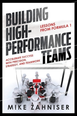 Building High-Performance Teams: Lessons from Formula 1 ACCELERATE SUCCESS WITH PRECISION, STRATEGY, AND TEAMWORK by Zahniser, Mike