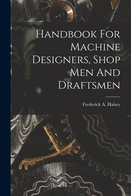 Handbook For Machine Designers, Shop Men And Draftsmen by Halsey, Frederick A. (Frederick Arthu