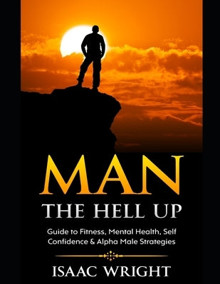 Man The Hell Up: Guide to Fitness, Mental Health Self Confidence & Alpha Male Strategies by Wright, Isaac