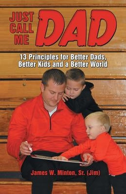 Just Call Me Dad: 13 Principles for Better Dads, Better Kids and a Better World by Minton Jim, James W., Sr.