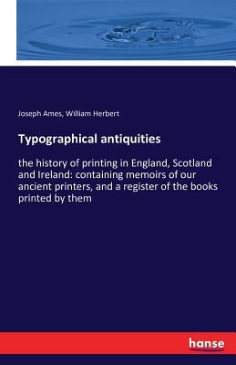 Typographical antiquities: the history of printing in England, Scotland and Ireland: containing memoirs of our ancient printers, and a register of the by Ames, Joseph