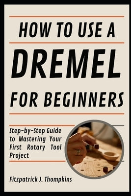 How To Use A Dremel For Beginners: Step-by-Step Guide to Mastering Your First Rotary Tool Project by Thompkins, Fitzpatrick J.