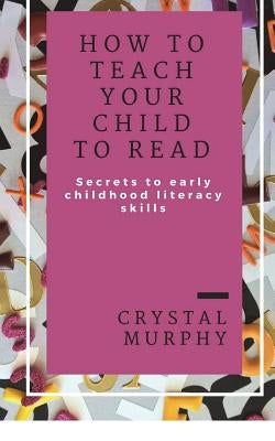 How To Teach Your Child To Read: Secrets To Early Childhood Literacy Skills by Murphy, Crystal