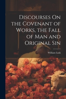 Discourses On the Covenant of Works, the Fall of Man and Original Sin by Lusk, William