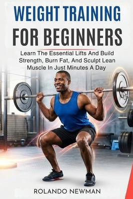 Weight Training for Beginners: Learn The Essential Lifts And Build Strength, Burn Fat, And Sculpt Lean Muscle In Just Minutes A Day by Newman, Rolando
