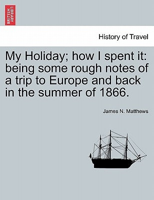 My Holiday; How I Spent It: Being Some Rough Notes of a Trip to Europe and Back in the Summer of 1866. by Matthews, James N.