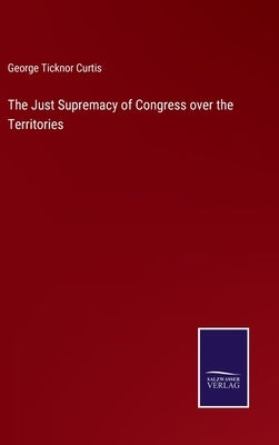 The Just Supremacy of Congress over the Territories by Curtis, George Ticknor