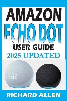 AMAZON ECHO DOT (Newest Model) User Guide: The Complete Beginner to Expert Manual for Setting Up, Using, and Getting the Most Out of Your Smart Speake by Allen, Richard
