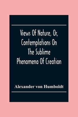 Views Of Nature, Or, Contemplations On The Sublime Phenomena Of Creation: With Scientific Illustrations by Von Humboldt, Alexander