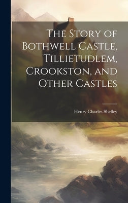 The Story of Bothwell Castle, Tillietudlem, Crookston, and Other Castles by Shelley, Henry Charles