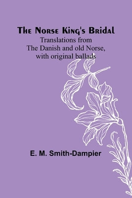 The Norse King's Bridal; Translations from the Danish and old Norse, with original ballads by M. Smith-Dampier, E.