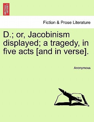 D.; Or, Jacobinism Displayed; A Tragedy, in Five Acts [And in Verse]. by Anonymous