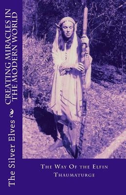 Creating Miracles In The Modern World: The Way Of the Elfin Thaumaturge by The Silver Elves